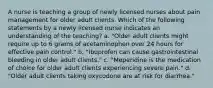 A nurse is teaching a group of newly licensed nurses about pain management for older adult clients. Which of the following statements by a newly licensed nurse indicates an understanding of the teaching? a. "Older adult clients might require up to 6 grams of acetaminophen over 24 hours for effective pain control." b. "Ibuprofen can cause gastrointestinal bleeding in older adult clients." c. "Meperidine is the medication of choice for older adult clients experiencing severe pain." d. "Older adult clients taking oxycodone are at risk for diarrhea."