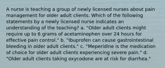 A nurse is teaching a group of newly licensed nurses about pain management for older adult clients. Which of the following statements by a newly licensed nurse indicates an understanding of the teaching? a. "Older adult clients might require up to 6 grams of acetaminophen over 24 hours for effective pain control." b. "Ibuprofen can cause gastrointestinal bleeding in older adult clients." c. "Meperidine is the medication of choice for older adult clients experiencing severe pain." d. "Older adult clients taking oxycodone are at risk for diarrhea."