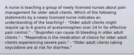 A nurse is teaching a group of newly licensed nurses about pain management for older adult clients. Which of the following statements by a newly licensed nurse indicates an understanding of the teaching? - "Older adult clients might require up to 6 grams of acetaminophen over 24 hr for effective pain control." - "Ibuprofen can cause GI bleeding in older adult clients." - "Meperidine is the medication of choice for older adult clients experiencing severe pain." - "Older adult clients taking oxycodone are at risk for diarrhea."