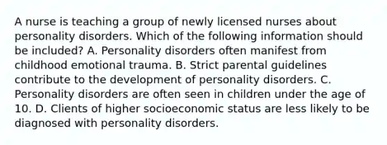 A nurse is teaching a group of newly licensed nurses about personality disorders. Which of the following information should be included? A. Personality disorders often manifest from childhood emotional trauma. B. Strict parental guidelines contribute to the development of personality disorders. C. Personality disorders are often seen in children under the age of 10. D. Clients of higher socioeconomic status are less likely to be diagnosed with personality disorders.