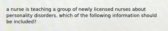 a nurse is teaching a group of newly licensed nurses about personality disorders. which of the following information should be included?