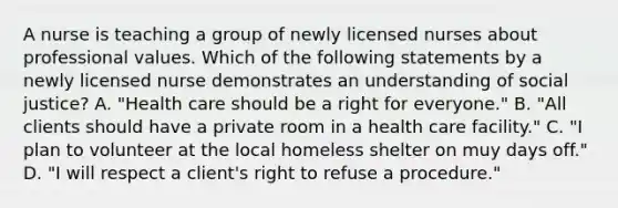 A nurse is teaching a group of newly licensed nurses about professional values. Which of the following statements by a newly licensed nurse demonstrates an understanding of social justice? A. "Health care should be a right for everyone." B. "All clients should have a private room in a health care facility." C. "I plan to volunteer at the local homeless shelter on muy days off." D. "I will respect a client's right to refuse a procedure."