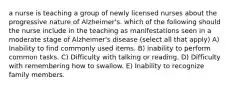 a nurse is teaching a group of newly licensed nurses about the progressive nature of Alzheimer's. which of the following should the nurse include in the teaching as manifestations seen in a moderate stage of Alzheimer's disease (select all that apply) A) Inability to find commonly used items. B) inability to perform common tasks. C) Difficulty with talking or reading. D) Difficulty with remembering how to swallow. E) Inability to recognize family members.