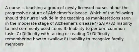 A nurse is teaching a group of newly licensed nurses about the progressive nature of Alzheimer's disease. Which of the following should the nurse include in the teaching as manifestations seen in the moderate stage of Alzheimer's disease? (SATA) A) Inability to find commonly used items B) Inability to perform common tasks C) Difficulty with talking or reading D) Difficulty remembering how to swallow E) Inability to recognize family members