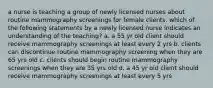 a nurse is teaching a group of newly licensed nurses about routine mammography screenings for female clients. which of the following statements by a newly licensed nurse indicates an understanding of the teaching? a. a 55 yr old client should receive mammography screenings at least every 2 yrs b. clients can discontinue routine mammography screening when they are 65 yrs old c. clients should begin routine mammography screenings when they are 35 yrs old d. a 45 yr old client should receive mammography screenings at least every 5 yrs