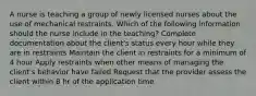 A nurse is teaching a group of newly licensed nurses about the use of mechanical restraints. Which of the following information should the nurse include in the teaching? Complete documentation about the client's status every hour while they are in restraints Maintain the client in restraints for a minimum of 4 hour Apply restraints when other means of managing the client's behavior have failed Request that the provider assess the client within 8 hr of the application time