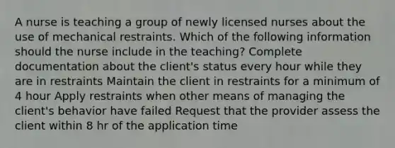 A nurse is teaching a group of newly licensed nurses about the use of mechanical restraints. Which of the following information should the nurse include in the teaching? Complete documentation about the client's status every hour while they are in restraints Maintain the client in restraints for a minimum of 4 hour Apply restraints when other means of managing the client's behavior have failed Request that the provider assess the client within 8 hr of the application time