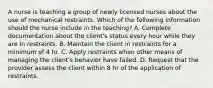 A nurse is teaching a group of newly licensed nurses about the use of mechanical restraints. Which of the following information should the nurse include in the teaching? A. Complete documentation about the client's status every hour while they are in restraints. B. Maintain the client in restraints for a minimum of 4 hr. C. Apply restraints when other means of managing the client's behavior have failed. D. Request that the provider assess the client within 8 hr of the application of restraints.