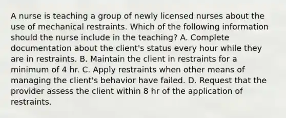 A nurse is teaching a group of newly licensed nurses about the use of mechanical restraints. Which of the following information should the nurse include in the teaching? A. Complete documentation about the client's status every hour while they are in restraints. B. Maintain the client in restraints for a minimum of 4 hr. C. Apply restraints when other means of managing the client's behavior have failed. D. Request that the provider assess the client within 8 hr of the application of restraints.