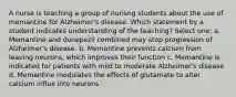 A nurse is teaching a group of nurisng students about the use of memantine for Alzheimer's disease. Which statement by a student indicates understanding of the teaching? Select one: a. Memantine and donepezil combined may stop progression of Alzheimer's disease. b. Memantine prevents calcium from leaving neurons, which improves their function c. Memantine is indicated for patients with mild to moderate Alzheimer's disease d. Memantine modulates the effects of glutamate to alter calcium influx into neurons.