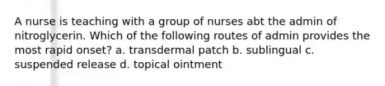 A nurse is teaching with a group of nurses abt the admin of nitroglycerin. Which of the following routes of admin provides the most rapid onset? a. transdermal patch b. sublingual c. suspended release d. topical ointment