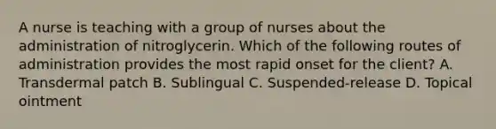 A nurse is teaching with a group of nurses about the administration of nitroglycerin. Which of the following routes of administration provides the most rapid onset for the client? A. Transdermal patch B. Sublingual C. Suspended-release D. Topical ointment