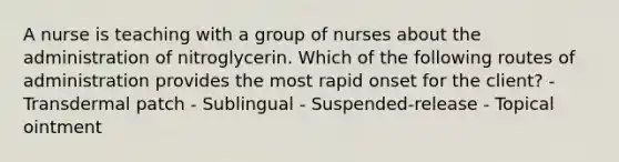 A nurse is teaching with a group of nurses about the administration of nitroglycerin. Which of the following routes of administration provides the most rapid onset for the client? - Transdermal patch - Sublingual - Suspended-release - Topical ointment