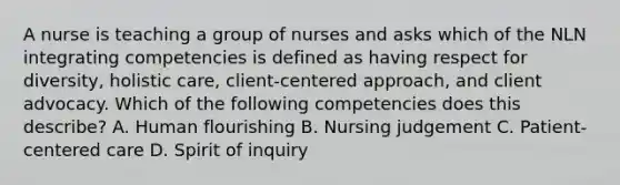 A nurse is teaching a group of nurses and asks which of the NLN integrating competencies is defined as having respect for diversity, holistic care, client-centered approach, and client advocacy. Which of the following competencies does this describe? A. Human flourishing B. Nursing judgement C. Patient-centered care D. Spirit of inquiry