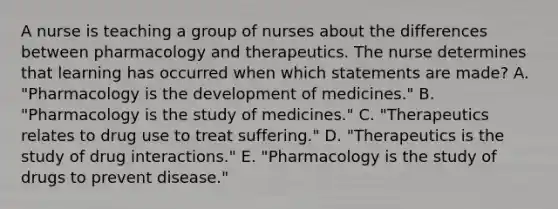 A nurse is teaching a group of nurses about the differences between pharmacology and therapeutics. The nurse determines that learning has occurred when which statements are​ made? A. "Pharmacology is the development of​ medicines." B. ​"Pharmacology is the study of​ medicines." C. "Therapeutics relates to drug use to treat​ suffering." D. "Therapeutics is the study of drug​ interactions." E. "Pharmacology is the study of drugs to prevent​ disease."