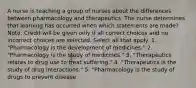 A nurse is teaching a group of nurses about the differences between pharmacology and therapeutics. The nurse determines that learning has occurred when which statements are made? Note: Credit will be given only if all correct choices and no incorrect choices are selected. Select all that apply. 1. "Pharmacology is the development of medicines." 2. "Pharmacology is the study of medicines." 3. "Therapeutics relates to drug use to treat suffering." 4. "Therapeutics is the study of drug interactions." 5. "Pharmacology is the study of drugs to prevent disease