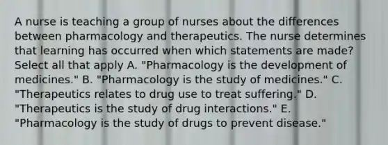 A nurse is teaching a group of nurses about the differences between pharmacology and therapeutics. The nurse determines that learning has occurred when which statements are​ made? Select all that apply A. ​"Pharmacology is the development of​ medicines." B. ​"Pharmacology is the study of​ medicines." C. ​"Therapeutics relates to drug use to treat​ suffering." D. ​"Therapeutics is the study of drug​ interactions." E. ​"Pharmacology is the study of drugs to prevent​ disease."