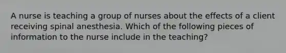 A nurse is teaching a group of nurses about the effects of a client receiving spinal anesthesia. Which of the following pieces of information to the nurse include in the teaching?