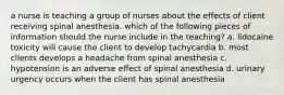 a nurse is teaching a group of nurses about the effects of client receiving spinal anesthesia. which of the following pieces of information should the nurse include in the teaching? a. lidocaine toxicity will cause the client to develop tachycardia b. most clients develops a headache from spinal anesthesia c. hypotension is an adverse effect of spinal anesthesia d. urinary urgency occurs when the client has spinal anesthesia