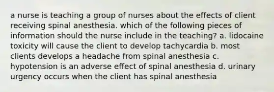 a nurse is teaching a group of nurses about the effects of client receiving spinal anesthesia. which of the following pieces of information should the nurse include in the teaching? a. lidocaine toxicity will cause the client to develop tachycardia b. most clients develops a headache from spinal anesthesia c. hypotension is an adverse effect of spinal anesthesia d. urinary urgency occurs when the client has spinal anesthesia