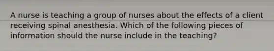 A nurse is teaching a group of nurses about the effects of a client receiving spinal anesthesia. Which of the following pieces of information should the nurse include in the teaching?