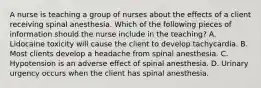 A nurse is teaching a group of nurses about the effects of a client receiving spinal anesthesia. Which of the following pieces of information should the nurse include in the teaching? A. Lidocaine toxicity will cause the client to develop tachycardia. B. Most clients develop a headache from spinal anesthesia. C. Hypotension is an adverse effect of spinal anesthesia. D. Urinary urgency occurs when the client has spinal anesthesia.