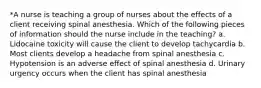 *A nurse is teaching a group of nurses about the effects of a client receiving spinal anesthesia. Which of the following pieces of information should the nurse include in the teaching? a. Lidocaine toxicity will cause the client to develop tachycardia b. Most clients develop a headache from spinal anesthesia c. Hypotension is an adverse effect of spinal anesthesia d. Urinary urgency occurs when the client has spinal anesthesia