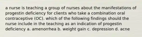 a nurse is teaching a group of nurses about the manifestations of progestin deficiency for clients who take a combination oral contraceptive (OC). which of the following findings should the nurse include in the teaching as an indication of progestin deficiency a. amenorrhea b. weight gain c. depression d. acne