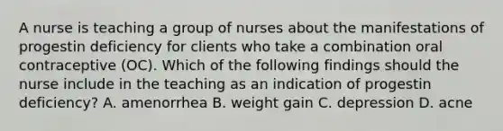 A nurse is teaching a group of nurses about the manifestations of progestin deficiency for clients who take a combination oral contraceptive (OC). Which of the following findings should the nurse include in the teaching as an indication of progestin deficiency? A. amenorrhea B. weight gain C. depression D. acne