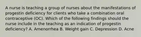 A nurse is teaching a group of nurses about the manifestations of progestin deficiency for clients who take a combination oral contraceptive (OC). Which of the following findings should the nurse include in the teaching as an indication of progestin deficiency? A. Amenorrhea B. Weight gain C. Depression D. Acne