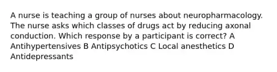 A nurse is teaching a group of nurses about neuropharmacology. The nurse asks which classes of drugs act by reducing axonal conduction. Which response by a participant is correct? A Antihypertensives B Antipsychotics C Local anesthetics D Antidepressants