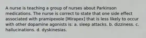 A nurse is teaching a group of nurses about Parkinson medications. The nurse is correct to state that one side effect associated with pramipexole [Mirapex] that is less likely to occur with other dopamine agonists is: a. sleep attacks. b. dizziness. c. hallucinations. d. dyskinesias.