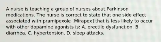 A nurse is teaching a group of nurses about Parkinson medications. The nurse is correct to state that one side effect associated with pramipexole [Mirapex] that is less likely to occur with other dopamine agonists is: A. erectile dysfunction. B. diarrhea. C. hypertension. D. sleep attacks.