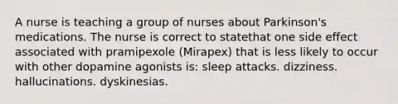 A nurse is teaching a group of nurses about Parkinson's medications. The nurse is correct to statethat one side effect associated with pramipexole (Mirapex) that is less likely to occur with other dopamine agonists is: sleep attacks. dizziness. hallucinations. dyskinesias.