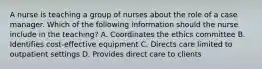 A nurse is teaching a group of nurses about the role of a case manager. Which of the following information should the nurse include in the teaching? A. Coordinates the ethics committee B. Identifies cost-effective equipment C. Directs care limited to outpatient settings D. Provides direct care to clients