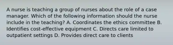 A nurse is teaching a group of nurses about the role of a case manager. Which of the following information should the nurse include in the teaching? A. Coordinates the ethics committee B. Identifies cost-effective equipment C. Directs care limited to outpatient settings D. Provides direct care to clients