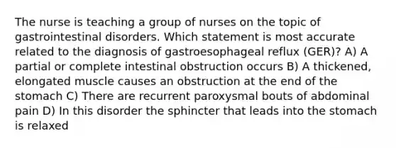 The nurse is teaching a group of nurses on the topic of gastrointestinal disorders. Which statement is most accurate related to the diagnosis of gastroesophageal reflux (GER)? A) A partial or complete intestinal obstruction occurs B) A thickened, elongated muscle causes an obstruction at the end of <a href='https://www.questionai.com/knowledge/kLccSGjkt8-the-stomach' class='anchor-knowledge'>the stomach</a> C) There are recurrent paroxysmal bouts of abdominal pain D) In this disorder the sphincter that leads into the stomach is relaxed