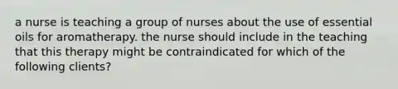 a nurse is teaching a group of nurses about the use of essential oils for aromatherapy. the nurse should include in the teaching that this therapy might be contraindicated for which of the following clients?