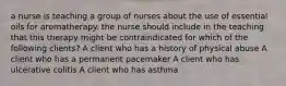 a nurse is teaching a group of nurses about the use of essential oils for aromatherapy. the nurse should include in the teaching that this therapy might be contraindicated for which of the following clients? A client who has a history of physical abuse A client who has a permanent pacemaker A client who has ulcerative colitis A client who has asthma