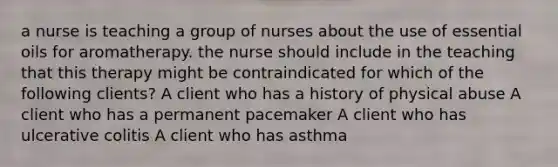 a nurse is teaching a group of nurses about the use of essential oils for aromatherapy. the nurse should include in the teaching that this therapy might be contraindicated for which of the following clients? A client who has a history of physical abuse A client who has a permanent pacemaker A client who has ulcerative colitis A client who has asthma