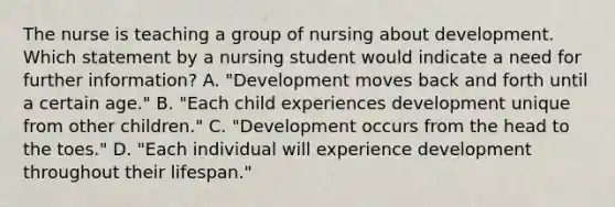 The nurse is teaching a group of nursing about development. Which statement by a nursing student would indicate a need for further information? A. "Development moves back and forth until a certain age." B. "Each child experiences development unique from other children." C. "Development occurs from the head to the toes." D. "Each individual will experience development throughout their lifespan."