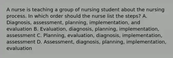 A nurse is teaching a group of nursing student about the nursing process. In which order should the nurse list the steps? A. Diagnosis, assessment, planning, implementation, and evaluation B. Evaluation, diagnosis, planning, implementation, assessment C. Planning, evaluation, diagnosis, implementation, assessment D. Assessment, diagnosis, planning, implementation, evaluation