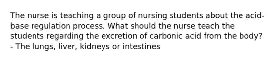 The nurse is teaching a group of nursing students about the acid-base regulation process. What should the nurse teach the students regarding the excretion of carbonic acid from the body? - The lungs, liver, kidneys or intestines