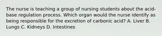 The nurse is teaching a group of nursing students about the acid-base regulation process. Which organ would the nurse identify as being responsible for the excretion of carbonic acid? A. Liver B. Lungs C. Kidneys D. Intestines