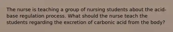 The nurse is teaching a group of nursing students about the acid-base regulation process. What should the nurse teach the students regarding the excretion of carbonic acid from the body?