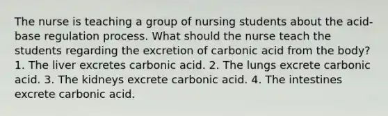 The nurse is teaching a group of nursing students about the acid-base regulation process. What should the nurse teach the students regarding the excretion of carbonic acid from the body? 1. The liver excretes carbonic acid. 2. The lungs excrete carbonic acid. 3. The kidneys excrete carbonic acid. 4. The intestines excrete carbonic acid.