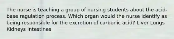 The nurse is teaching a group of nursing students about the acid-base regulation process. Which organ would the nurse identify as being responsible for the excretion of carbonic acid? Liver Lungs Kidneys Intestines