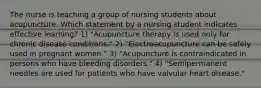 The nurse is teaching a group of nursing students about acupuncture. Which statement by a nursing student indicates effective learning? 1) "Acupuncture therapy is used only for chronic disease conditions." 2) "Electroacupuncture can be safely used in pregnant women." 3) "Acupuncture is contraindicated in persons who have bleeding disorders." 4) "Semipermanent needles are used for patients who have valvular heart disease."