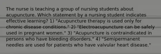 The nurse is teaching a group of nursing students about acupuncture. Which statement by a nursing student indicates effective learning? 1) "Acupuncture therapy is used only for chronic disease conditions." 2) "Electroacupuncture can be safely used in pregnant women." 3) "Acupuncture is contraindicated in persons who have bleeding disorders." 4) "Semipermanent needles are used for patients who have valvular heart disease."