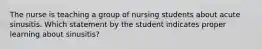 The nurse is teaching a group of nursing students about acute sinusitis. Which statement by the student indicates proper learning about sinusitis?